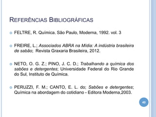 REFERÊNCIAS BIBLIOGRÁFICAS


FELTRE, R. Química. São Paulo, Moderna, 1992. vol. 3



FREIRE, L.; Associados ABRA na Mídia: A indústria brasileira
de sabão; Revista Graxaria Brasileira, 2012.



NETO, O. G. Z.; PINO, J. C. D.; Trabalhando a química dos
sabões e detergentes; Universidade Federal do Rio Grande
do Sul, Instituto de Química.



PERUZZI, F. M.; CANTO, E. L. do; Sabões e detergentes;
Química na abordagem do cotidiano - Editora Moderna,2003.
40

 