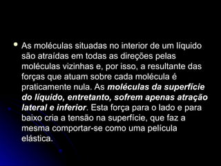  As moléculas situadas no interior de um líquido
As moléculas situadas no interior de um líquido
são atraídas em todas as direções pelas
são atraídas em todas as direções pelas
moléculas vizinhas e, por isso, a resultante das
moléculas vizinhas e, por isso, a resultante das
forças que atuam sobre cada molécula é
forças que atuam sobre cada molécula é
praticamente nula. As
praticamente nula. As moléculas da superfície
moléculas da superfície
do líquido, entretanto, sofrem apenas atração
do líquido, entretanto, sofrem apenas atração
lateral e inferior
lateral e inferior. Esta força para o lado e para
. Esta força para o lado e para
baixo cria a tensão na superfície, que faz a
baixo cria a tensão na superfície, que faz a
mesma comportar-se como uma película
mesma comportar-se como uma película
elástica.
elástica.
 