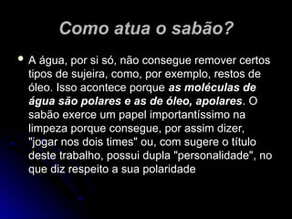 Como atua o sabão?
Como atua o sabão?
 A água, por si só, não consegue remover certos
A água, por si só, não consegue remover certos
tipos de sujeira, como, por exemplo, restos de
tipos de sujeira, como, por exemplo, restos de
óleo. Isso acontece porque
óleo. Isso acontece porque as moléculas de
as moléculas de
água são polares e as de óleo, apolares
água são polares e as de óleo, apolares. O
. O
sabão exerce um papel importantíssimo na
sabão exerce um papel importantíssimo na
limpeza porque consegue, por assim dizer,
limpeza porque consegue, por assim dizer,
"jogar nos dois times" ou, com sugere o título
"jogar nos dois times" ou, com sugere o título
deste trabalho, possui dupla "personalidade", no
deste trabalho, possui dupla "personalidade", no
que diz respeito a sua polaridade
que diz respeito a sua polaridade
 