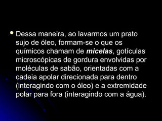  Dessa maneira, ao lavarmos um prato
Dessa maneira, ao lavarmos um prato
sujo de óleo, formam-se o que os
sujo de óleo, formam-se o que os
químicos chamam de
químicos chamam de micelas
micelas, gotículas
, gotículas
microscópicas de gordura envolvidas por
microscópicas de gordura envolvidas por
moléculas de sabão, orientadas com a
moléculas de sabão, orientadas com a
cadeia apolar direcionada para dentro
cadeia apolar direcionada para dentro
(interagindo com o óleo) e a extremidade
(interagindo com o óleo) e a extremidade
polar para fora (interagindo com a água).
polar para fora (interagindo com a água).
 