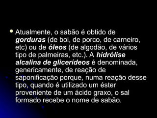  Atualmente, o sabão é obtido de
Atualmente, o sabão é obtido de
gorduras
gorduras (de boi, de porco, de carneiro,
(de boi, de porco, de carneiro,
etc) ou de
etc) ou de óleos
óleos (de algodão, de vários
(de algodão, de vários
tipo de palmeiras, etc.). A
tipo de palmeiras, etc.). A hidrólise
hidrólise
alcalina de glicerídeos
alcalina de glicerídeos é denominada,
é denominada,
genericamente, de reação de
genericamente, de reação de
saponificação porque, numa reação desse
saponificação porque, numa reação desse
tipo, quando é utilizado um éster
tipo, quando é utilizado um éster
proveniente de um ácido graxo, o sal
proveniente de um ácido graxo, o sal
formado recebe o nome de sabão.
formado recebe o nome de sabão.
 