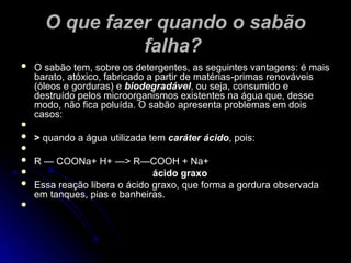 O que fazer quando o sabão
O que fazer quando o sabão
falha?
falha?
 O sabão tem, sobre os detergentes, as seguintes vantagens: é mais
O sabão tem, sobre os detergentes, as seguintes vantagens: é mais
barato, atóxico, fabricado a partir de matérias-primas renováveis
barato, atóxico, fabricado a partir de matérias-primas renováveis
(óleos e gorduras) e
(óleos e gorduras) e biodegradável
biodegradável, ou seja, consumido e
, ou seja, consumido e
destruído pelos microorganismos existentes na água que, desse
destruído pelos microorganismos existentes na água que, desse
modo, não fica poluída. O sabão apresenta problemas em dois
modo, não fica poluída. O sabão apresenta problemas em dois
casos:
casos:

 >
> quando a água utilizada tem
quando a água utilizada tem caráter ácido
caráter ácido, pois:
, pois:

 R — COONa+ H+ —> R—COOH + Na+
R — COONa+ H+ —> R—COOH + Na+
 ácido graxo
ácido graxo
 Essa reação libera o ácido graxo, que forma a gordura observada
Essa reação libera o ácido graxo, que forma a gordura observada
em tanques, pias e banheiras.
em tanques, pias e banheiras.

 
