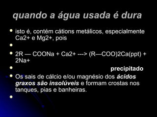 quando a água usada é dura
quando a água usada é dura
 isto é, contém cátions metálicos, especialmente
isto é, contém cátions metálicos, especialmente
Ca2+ e Mg2+, pois
Ca2+ e Mg2+, pois

 2R — COONa + Ca2+ ---> (R—COO)2Ca(ppt) +
2R — COONa + Ca2+ ---> (R—COO)2Ca(ppt) +
2Na+
2Na+
 precipitado
precipitado
 Os sais de cálcio e/ou magnésio dos
Os sais de cálcio e/ou magnésio dos ácidos
ácidos
graxos são insolúveis
graxos são insolúveis e formam crostas nos
e formam crostas nos
tanques, pias e banheiras.
tanques, pias e banheiras.

 