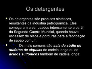 Os detergentes
Os detergentes
 Os detergentes são produtos sintéticos,
Os detergentes são produtos sintéticos,
resultantes da indústria petroquímica. Eles
resultantes da indústria petroquímica. Eles
começaram a ser usados intensamente a partir
começaram a ser usados intensamente a partir
da Segunda Guerra Mundial, quando houve
da Segunda Guerra Mundial, quando houve
escassez de óleos e gorduras para a fabricação
escassez de óleos e gorduras para a fabricação
de sabão comum.
de sabão comum.
 Os mais comuns são
Os mais comuns são sais de sódio de
sais de sódio de
sulfatos de alquilas
sulfatos de alquilas de cadeia longa ou de
de cadeia longa ou de
ácidos sulfônicos
ácidos sulfônicos também de cadeia longa;
também de cadeia longa;
 