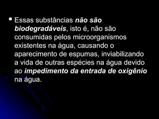  Essas substâncias
Essas substâncias não são
não são
biodegradáveis
biodegradáveis, isto é, não são
, isto é, não são
consumidas pelos microorganismos
consumidas pelos microorganismos
existentes na água, causando o
existentes na água, causando o
aparecimento de espumas, inviabilizando
aparecimento de espumas, inviabilizando
a vida de outras espécies na água devido
a vida de outras espécies na água devido
ao
ao impedimento da entrada de oxigênio
impedimento da entrada de oxigênio
na água.
na água.
 