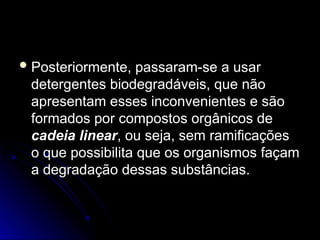  Posteriormente, passaram-se a usar
Posteriormente, passaram-se a usar
detergentes biodegradáveis, que não
detergentes biodegradáveis, que não
apresentam esses inconvenientes e são
apresentam esses inconvenientes e são
formados por compostos orgânicos de
formados por compostos orgânicos de
cadeia linear
cadeia linear, ou seja, sem ramificações
, ou seja, sem ramificações
o que possibilita que os organismos façam
o que possibilita que os organismos façam
a degradação dessas substâncias.
a degradação dessas substâncias.
 