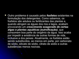  Outro problema é causado pelos
Outro problema é causado pelos fosfatos
fosfatos existentes na
existentes na
formulação dos detergentes. Como sabemos, os
formulação dos detergentes. Como sabemos, os
fosfatos são adubos ou fertilizantes das plantas e,
fosfatos são adubos ou fertilizantes das plantas e,
quando atingem as águas dos rios e lagos, acabam
quando atingem as águas dos rios e lagos, acabam
provocando um
provocando um crescimento exagerado de certas
crescimento exagerado de certas
algas e plantas aquáticas (eutroficação)
algas e plantas aquáticas (eutroficação), que
, que
consomem boa parte do oxigênio da água. Isso acaba
consomem boa parte do oxigênio da água. Isso acaba
por impedir a existência de outras formas de vida,
por impedir a existência de outras formas de vida,
inclusive a dos peixes. Atualmente, os fosfatos estão
inclusive a dos peixes. Atualmente, os fosfatos estão
sendo substituídos, ao menos em parte, por carbonato
sendo substituídos, ao menos em parte, por carbonato
de sódio, silicato de sódio, citrato de sódio e outras
de sódio, silicato de sódio, citrato de sódio e outras
substâncias menos nocivas.
substâncias menos nocivas.
 