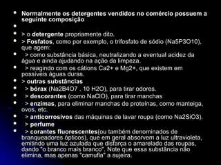  Normalmente os detergentes vendidos no comércio possuem a
Normalmente os detergentes vendidos no comércio possuem a
seguinte composição
seguinte composição

 > o
> o detergente
detergente propriamente dito.
propriamente dito.
 >
> Fosfatos
Fosfatos, como por exemplo, o trifosfato de sódio (Na5P3O10),
, como por exemplo, o trifosfato de sódio (Na5P3O10),
que agem:
que agem:
 > como substância básica, neutralizando a eventual acidez da
> como substância básica, neutralizando a eventual acidez da
água e ainda ajudando na ação da limpeza.
água e ainda ajudando na ação da limpeza.
 > reagindo com os cátions Ca2+ e Mg2+, que existem em
> reagindo com os cátions Ca2+ e Mg2+, que existem em
possíveis águas duras.
possíveis águas duras.
 >
> outras substâncias
outras substâncias
 >
> bórax
bórax (Na2B4O7 . 10 H2O), para tirar odores.
(Na2B4O7 . 10 H2O), para tirar odores.
 >
> descorantes
descorantes (como NaClO), para tirar manchas
(como NaClO), para tirar manchas
 >
> enzimas
enzimas, para eliminar manchas de proteínas, como manteiga,
, para eliminar manchas de proteínas, como manteiga,
ovos, etc.
ovos, etc.
 >
> anticorrosivos
anticorrosivos das máquinas de lavar roupa (como Na2SiO3).
das máquinas de lavar roupa (como Na2SiO3).
 >
> perfume
perfume
 >
> corantes fluorescentes
corantes fluorescentes(ou também denominados de
(ou também denominados de
branqueadores ópticos), que em geral absorvem a luz ultravioleta,
branqueadores ópticos), que em geral absorvem a luz ultravioleta,
emitindo uma luz azulada que disfarça o amarelado das roupas,
emitindo uma luz azulada que disfarça o amarelado das roupas,
dando "o branco mais branco". Note que essa substância não
dando "o branco mais branco". Note que essa substância não
elimina, mas apenas "camufla" a sujeira.
elimina, mas apenas "camufla" a sujeira.
 