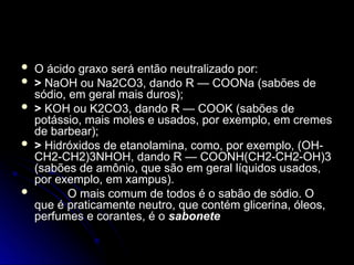  O ácido graxo será então neutralizado por:
O ácido graxo será então neutralizado por:
 >
> NaOH ou Na2CO3, dando R — COONa (sabões de
NaOH ou Na2CO3, dando R — COONa (sabões de
sódio, em geral mais duros);
sódio, em geral mais duros);
 >
> KOH ou K2CO3, dando R — COOK (sabões de
KOH ou K2CO3, dando R — COOK (sabões de
potássio, mais moles e usados, por exemplo, em cremes
potássio, mais moles e usados, por exemplo, em cremes
de barbear);
de barbear);
 >
> Hidróxidos de etanolamina, como, por exemplo, (OH-
Hidróxidos de etanolamina, como, por exemplo, (OH-
CH2-CH2)3NHOH, dando R — COONH(CH2-CH2-OH)3
CH2-CH2)3NHOH, dando R — COONH(CH2-CH2-OH)3
(sabões de amônio, que são em geral líquidos usados,
(sabões de amônio, que são em geral líquidos usados,
por exemplo, em xampus).
por exemplo, em xampus).
 O mais comum de todos é o sabão de sódio. O
O mais comum de todos é o sabão de sódio. O
que é praticamente neutro, que contém glicerina, óleos,
que é praticamente neutro, que contém glicerina, óleos,
perfumes e corantes, é o
perfumes e corantes, é o sabonete
sabonete
 