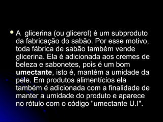  A glicerina (ou glicerol) é um subproduto
A glicerina (ou glicerol) é um subproduto
da fabricação do sabão. Por esse motivo,
da fabricação do sabão. Por esse motivo,
toda fábrica de sabão também vende
toda fábrica de sabão também vende
glicerina. Ela é adicionada aos cremes de
glicerina. Ela é adicionada aos cremes de
beleza e sabonetes, pois é um bom
beleza e sabonetes, pois é um bom
umectante
umectante, isto é, mantém a umidade da
, isto é, mantém a umidade da
pele. Em produtos alimentícios ela
pele. Em produtos alimentícios ela
também é adicionada com a finalidade de
também é adicionada com a finalidade de
manter a umidade do produto e aparece
manter a umidade do produto e aparece
no rótulo com o código "umectante U.I".
no rótulo com o código "umectante U.I".
 