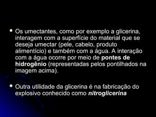  Os umectantes, como por exemplo a glicerina,
Os umectantes, como por exemplo a glicerina,
interagem com a superfície do material que se
interagem com a superfície do material que se
deseja umectar (pele, cabelo, produto
deseja umectar (pele, cabelo, produto
alimentício) e também com a água. A interação
alimentício) e também com a água. A interação
com a água ocorre por meio de
com a água ocorre por meio de pontes de
pontes de
hidrogênio
hidrogênio (representadas pelos pontilhados na
(representadas pelos pontilhados na
imagem acima).
imagem acima).
 Outra utilidade da glicerina é na fabricação do
Outra utilidade da glicerina é na fabricação do
explosivo conhecido como
explosivo conhecido como nitroglicerina
nitroglicerina
 
