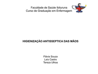 Faculdade de Saúde Ibituruna 
Curso de Graduação em Enfermagem 
HIGIENIZAÇÃO ANTISSEPTICA DAS MÃOS 
Flávia Souza 
Laís Castro 
Tereza Ulhoa 
 