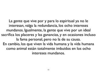 11
La gente que vive por y para lo espiritual ya no le
interesan, valga la redundancia, los ocho intereses
mundanos. Igualmente, la gente que vive por un ideal
sacriﬁca los placeres y las ganancias, y en ocasiones incluso
la fama personal, pero no la de su causa.
En cambio, los que viven la vida humana y la vida humana
como animal están totalmente imbuidos en los ocho
intereses mundanos.
 