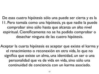 De esas cuatro hipótesis sólo una puede ser cierta y es la
11. Pero tomala como una hipótesis, ya que nadie la puede
comprobar sino sólo hasta que alcanza un alto nivel
espiritual. Cientíﬁcamente no se ha podido comprobar o
desechar ninguna de las cuatro hipótesis.
Aceptar la cuarta hipótesis es aceptar que existe el karma y
el renacimiento o reconexión en otra vida, lo que no
signiﬁca que existe un alma, una identidad, un ser o una
personalidad que va de vida en vida, sino sólo una
continuidad de conciencia con un karma asociado.
17
 
