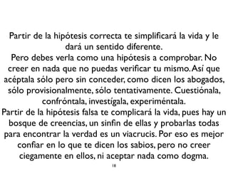 Partir de la hipótesis correcta te simpliﬁcará la vida y le
dará un sentido diferente.
Pero debes verla como una hipótesis a comprobar. No
creer en nada que no puedas veriﬁcar tu mismo.Así que
acéptala sólo pero sin conceder, como dicen los abogados,
sólo provisionalmente, sólo tentativamente. Cuestiónala,
confróntala, investígala, experiméntala.
Partir de la hipótesis falsa te complicará la vida, pues hay un
bosque de creencias, un sinﬁn de ellas y probarlas todas
para encontrar la verdad es un viacrucis. Por eso es mejor
conﬁar en lo que te dicen los sabios, pero no creer
ciegamente en ellos, ni aceptar nada como dogma.
18
 