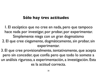 Sólo hay tres actitudes
1. El escéptico que no cree en nada, pero que tampoco
hace nada por investigar, por probar, por experimentar.
Simplemente niega con un gran dogmatismo
2. El que cree ciegamente, dogmáticamente, sin probar, sin
experimentar.
3. El que cree provisionalmente, tentativamente, que acepta
pero sin conceder, que confía pero que todo lo somete a
un análisis riguroso, a experimentación, a investigación. Esta
es la actitud correcta.
20
 
