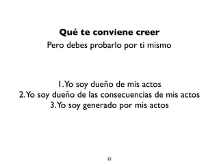 Qué te conviene creer
Pero debes probarlo por ti mismo
1.Yo soy dueño de mis actos
2.Yo soy dueño de las consecuencias de mis actos
3.Yo soy generado por mis actos
22
 