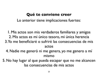 Qué te conviene creer
Lo anterior tiene implicaciones fuertes:
1. Mis actos son mis verdaderos familiares y amigos
2. Mis actos es mi único tesoro, mi única herencia
3.Yo me beneﬁciaré o sufriré las consecuencias de mis
actos
4. Nadie me generó ni me genera, yo me genero a mí
mismo
5. No hay lugar al que pueda escapar que no me alcancen
las consecuencias de mis actos
23
 
