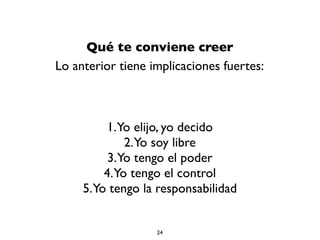 Qué te conviene creer
Lo anterior tiene implicaciones fuertes:
1.Yo elijo, yo decido
2.Yo soy libre
3.Yo tengo el poder
4.Yo tengo el control
5.Yo tengo la responsabilidad
24
 