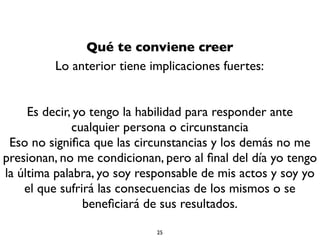 Qué te conviene creer
Lo anterior tiene implicaciones fuertes:
Es decir, yo tengo la habilidad para responder ante
cualquier persona o circunstancia
Eso no signiﬁca que las circunstancias y los demás no me
presionan, no me condicionan, pero al ﬁnal del día yo tengo
la última palabra, yo soy responsable de mis actos y soy yo
el que sufrirá las consecuencias de los mismos o se
beneﬁciará de sus resultados.
25
 
