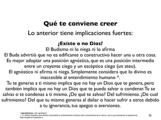 Qué te conviene creer
Lo anterior tiene implicaciones fuertes:
¿Existe o no Dios?
El Budismo ni lo niega ni lo aﬁrma
El Buda advirtió que no es ediﬁcante o constructivo hacer una u otra cosa.
Es mejor adoptar una posición agnóstica, que es una posición intermedia
entre un creyente ciego y un escéptico ciego (un ateo).
El agnóstico ni aﬁrma ni niega. Simplemente considera que lo divino es
inaccesible al entendimiento humano *.
Tu te generas a ti mismo implica que no hay un Dios que te genera, pero
también implica que no hay un Dios que te pueda salvar o condenar.Tu se
salvas o te condenas a ti mismo. ¿De qué te salvas? Del sufrimiento. ¿De cual
sufrimiento? Del que tu mismo generas al dañar o hacer sufrir a otros debido
a tu ignorancia, tus apegos o aversiones.
* agnosticismo. (De agnóstico).
1. m. Actitud ﬁlosóﬁca que declara inaccesible al entendimiento humano todo conocimiento de lo divino y de lo que trasciende la experiencia.
Real Academia Española ©
26
 