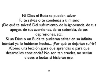 28
Ni Dios ni Buda te pueden salvar
Tu te salvas o te condenas a ti mismo
¿De qué te salvas? Del sufrimiento, de la ignorancia, de tus
apegos, de tus aversiones, de tu soberbia, de tus
depresiones, etc.
Si un Dios o un Buda te pudieran salvar en su inﬁnita
bondad ya lo hubieran hecho... ¿Por qué te dejarían sufrir?
¿Como una lección, para que aprendas o para que
desarrolles conciencia? No son tan crueles, no serían
dioses o budas si hicieran eso.
 