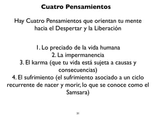 31
¿Qué es un Buda?
Es un ser humano, igual que tu o yo, que ha alcanzado su máximo
desarrollo espiritual, su máximo desarrollo de conciencia, lo cual
signiﬁca que ha despertado. ¿De que ha despertado? De la
ignorancia, del sueño de la ilusión (maya). Es un ser que se ha
liberado. ¿De qué? Del karma, ya no generan más acciones
intencionales que tienen un fruto o una consecuencia, ya sea
negativa o positiva.Y que se ha iluminado, es decir, que ha
alcanzado la sabiduría suprema, pero también el amor supremo
incondicional y la felicidad suprema (el Nirvana).
Tu también puedes ser un Buda, potencialmente puedes ser un
Buda o como dicen, en realidad eres un Buda que no lo sabe, que
no actúa como tal y que está recubierto por la ignorancia, los
deseos y las aversiones.
 