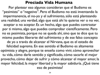 34
Preciada Vida Humana
Se estima que tienes una Preciada vida humana no sólo por
cuestiones mundanas (tener salud, órganos sensoriales intactos,
una bonita familia, comida, acceso a educación y conocimiento,
placeres, etc.), sino básicamente si tu vida tiene o no acceso al
Dharma. El Dharma puede entenderse como las enseñanzas
espirituales, la palabra del Buda, pero también como la verdad, la
ley, el conocimiento de las cosas como son. El Buda no inventa el
Dharma, sino lo descubre.Tu mismo lo puedes descubrir por ti
mismo (como un pratyekabuda.Aunque se considera que sólo el
Buda no tuvo maestro, todos los demás requerimos un maestro).
El Dharma es ver las tres características de la realidad, pero no
sólo intelectualmente, sino vivencial y experimentalmente: uno,
que todo es impermanente, dos que todo es vacío, tres que todo
es sufrimiento.
 