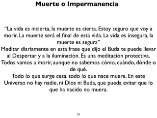 35
Preciada Vida Humana
Por plantear eso algunos consideran que el Budismo es
“pesimista” o “negativo”. Pero el Budismo no está inventando la
impermanencia, el no-yo y el sufrimiento, sólo está planteando
una realidad, una verdad, algo que está ahí lo quieras ver o no ver,
aceptar o no aceptar. Es un hecho, algo que puedes contrastar
por ti mismo, algo que puedes comprobar cientíﬁcamente. Pero
no es pesimista, porque no se queda ahí, sino que te dice que tu
mismo puedes liberarte del sufrimiento y de ese falso concepto
de yo a través de alcanzar el Nirvana, que es el estado de
felicidad suprema. En ese sentido el Budismo es altamente
optimista y alegre, porque te enseña como vivir, cómo aprovechar
tu vida, cómo darle sentido y signiﬁcado, cómo sacarle el mejor
provecho, cómo dejar de sufrir y cómo alcanzar el mayor amor, la
mayor felicidad, la mayor libertad y la mayor sabiduría. ¿Qué tiene
eso de pesimista?
 