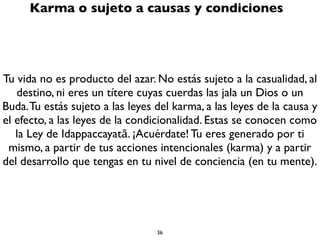 36
Muerte o Impermanencia
“La vida es incierta, la muerte es cierta. Estoy seguro que voy a
morir. La muerte será el ﬁnal de esta vida. La vida es insegura, la
muerte es segura”
Meditar diariamente en esta frase que dijo el Buda te puede llevar
al Despertar y a la iluminación. Es una meditación protectiva.
Todos vamos a morir, aunque no sabemos cómo, cuándo, dónde o
de qué.
Todo lo que surge cesa, todo lo que nace muere. En este
Universo no hay nadie, ni Dios ni Buda, que pueda evitar que lo
que ha nacido no muera.
 
