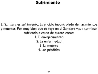 37
Karma o sujeto a causas y condiciones
Tu vida no es producto del azar. No estás sujeto a la casualidad, al
destino, ni eres un títere cuyas cuerdas las jala un Dios o un
Buda.Tu estás sujeto a las leyes del karma, a las leyes de la causa y
el efecto, a las leyes de la condicionalidad. Estas se conocen como
la Ley de Idappaccayatā. ¡Acuérdate! Tu eres generado por ti
mismo, a partir de tus acciones intencionales (karma) y a partir
del desarrollo que tengas en tu nivel de conciencia (en tu mente).
 