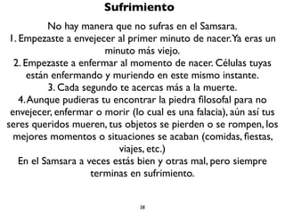38
Sufrimiento
El Samsara es sufrimiento. Es el ciclo incontrolado de nacimientos
y muertes. Por muy bien que te vaya en el Samsara vas a terminar
sufriendo a causa de cuatro cosas:
1. El envejecimiento
2. La enfermedad
3. La muerte
4. Las pérdidas
 