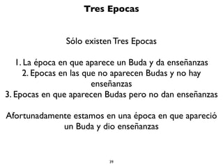 39
Sufrimiento
No hay manera que no sufras en el Samsara.
1. Empezaste a envejecer al primer minuto de nacer.Ya eras un
minuto más viejo.
2. Empezaste a enfermar al momento de nacer. Células tuyas
están enfermando y muriendo en este mismo instante.
3. Cada segundo te acercas más a la muerte.
4.Aunque pudieras tu encontrar la piedra ﬁlosofal para no
envejecer, enfermar o morir (lo cual es una falacia), aún así tus
seres queridos mueren, tus objetos se pierden o se rompen, los
mejores momentos o situaciones se acaban (comidas, ﬁestas,
viajes, etc.)
En el Samsara a veces estás bien y otras mal, pero siempre
terminas en sufrimiento.
 