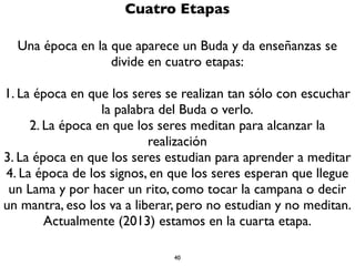 40
Tres Epocas
Sólo existen Tres Epocas
1. La época en que aparece un Buda y da enseñanzas
2. Epocas en las que no aparecen Budas y no hay
enseñanzas
3. Epocas en que aparecen Budas pero no dan enseñanzas
Afortunadamente estamos en una época en que apareció
un Buda y dio enseñanzas
 