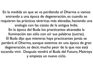 Etapa
Epoca Propia
del Dharma
Epoca de la
Figura del
Dharma
Periodo ﬁnal
del Dharma
Epoca sin
Dharma o de
degeneración
Casta de la
antigua India
Brahamanes Guerreros Comerciantes Intocables
Tipo de Yoga que
se recomienda
Kriya yoga Charya tantra
Yoga de la
unión
AnutaraYoga
Tantra
Fase de
practicantes
Realización Meditación Estudio Signos
Lapso de Tiempo
(cada mil años)
-531 aEC
Iluminación
-486 aEC
Paranirvana
514-1514 1514-2514 2514-?
Enseñanzas Sutras
Mahayana
Tantra
Tantra
Ambito
Theravadas
Sri Lanka
Tíbet Occidente
Eventos
-563 Nacimiento del
Príncipe Sidharta Gautama
Apogeo de Nalanda (IX)
1193 Destrucción de
Nalanda
2014 se celebra el 2500
Paranirvana del Buda
Epoca del Dharma vs Practicanes
 