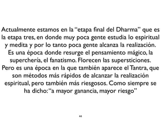 En la medida en que se va perdiendo el Dharma o vamos
entrando a una época de degeneración, es cuando se
requieren las prácticas tántricas más elevadas, haciendo una
analogía con las castas de la antigua India.
En la época del Buda los practicantes alcanzaba la
Iluminación tan sólo con oír sus palabras (sutras).
El Buda dijo que mientras haya practicantes jamás se
perderá el Dharma, aunque estemos en una época de gran
degeneración, es decir, mucho peor de la que nos está
tocando vivir. Después vendrá el Buda del Futuro, Maitreya
y empieza un nuevo ciclo.
 