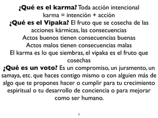 ¿Qué es el karma? Toda acción intencional
karma = intención + acción
¿Qué es el Vipaka? El fruto que se cosecha de las
acciones kármicas, las consecuencias
Actos buenos tienen consecuencias buenas
Actos malos tienen consecuencias malas
El karma es lo que siembras, el vipaka es el fruto que
cosechas
¿Qué es un voto? Es un compromiso, un juramento, un
samaya, etc. que haces contigo mismo o con alguien más de
algo que te propones hacer o cumplir para tu crecimiento
espiritual o tu desarrollo de conciencia o para mejorar
como ser humano.
5
 