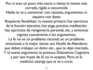 50
La ciencia no te salva del sufrimiento
Lo bueno Lo malo La limitación
Ciencia
Puede crear
condiciones mejores
de vida. Curar
enfermedades, alargar
la vida, darnos
comodidades y
calidad de vida.
Acaba con el
fanatismo, la
superchería.
No puede liberar del
envejecimiento, de la
enfermedad, de la muerte y
de las pérdidas, por mucho
que las suavice o posterge.
Creer eso no es un
pensamiento cientíﬁco, sino
convertir a la ciencia en un
dogma y asumirlo es un
acto de soberbia.
La ciencia sólo puede saber
conocimientos aislados,
especíﬁcos.
La ciencia no puede trabajar
con lo espiritual que no se
puede ver y tocar, porque
para ello se requiere el
entrenamiento de la mente.
Cualquier cientíﬁco lo
puede hacer (el trabajo
espiritual de entrenar su
mente), pero sólo vale para
él.
Lo anterior no implica que debemos olvidarnos de la ciencia. No!. El pensamiento cientíﬁco es una señal de
avance y progreso humano. La ciencia nos da mejor calidad de vida. Pero no podemos convertir a la ciencia
en una nueva religión y a los cientíﬁcos en los nuevos sacerdotes y a la materia en el nuevo Dios. Es caer en
otra forma de misticismo, convertir al pensamiento crítico en un pensamiento crítico-mágico.
 