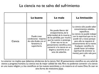 51
La política no te salva del sufrimiento
Lo bueno Lo malo La limitación
La política
Puede crear mejores
condiciones de vida
social, disminuir el
sufrimiento colectivo
a través de mejores
leyes, mejores
autoridades y
mejores políticas.
No puede liberar del
envejecimiento, de la
enfermedad, de la muerte y
de las pérdidas, por mucho
que las suavice o posterge.
Creer eso es un
pensamiento populista,
dogmático.
La política sólo puede lograr
mejores condiciones
momentáneas, relativas,
pero no hay seguridad de
que no habrá reversa, de
que a un buen gobierno
seguirá uno despótico,
precisamente porque los
mismos políticos son
vícitimas de la ignorancia,
los deseos y sus aversiones.
Lo anterior no implica que debemos olvidarnos de la política. No!. Debemos buscar buenos políticos, buenas
leyes, buenas instituciones, buenas políticas, pero no podemos esperar de la política más de lo que puede dar
y no podemos esperar que la política nos libere del sufrimiento, tener esa actitud es ingenuo. Si quieres
dedica el 99% del tiempo a la política y el 1% a tu liberación. Pero dedicar el 100% de tu tiempo a la política
es una estupidez.
 