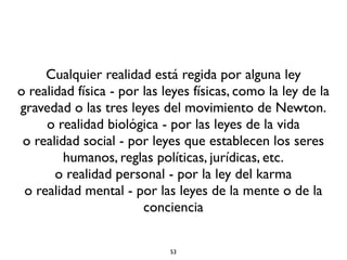 53
Cualquier realidad está regida por alguna ley
o realidad física - por las leyes físicas, como la ley de la
gravedad o las tres leyes del movimiento de Newton.
o realidad biológica - por las leyes de la vida
o realidad social - por leyes que establecen los seres
humanos, reglas políticas, jurídicas, etc.
o realidad personal - por la ley del karma
o realidad mental - por las leyes de la mente o de la
conciencia
 
