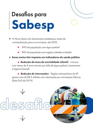 O Novo Marco do Saneamento estabeleceu metas de
universalização para os municípios, até 2033
99% da população com água potável
90% da população com esgoto coletado e tratado
Essas metas têm impacto em indicadores de saúde pública
Redução da taxa de mortalidade infantil - crianças
com menos de 5 anos morrem por falta de água potável, saneamento
e higiene (Unicef)
Redução de internações - Região metropolitana de SP
gastou mais de R$ 3 milhões com internações por veiculações hídricas
(Data SUS de 2019)
Sabesp
Desafios para
 