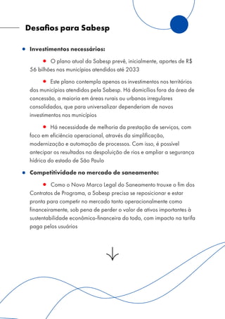 Desaﬁos para Sabesp
Investimentos necessários:
O plano atual da Sabesp prevê, inicialmente, aportes de R$
56 bilhões nos municípios atendidos até 2033
Este plano contempla apenas os investimentos nos territórios
dos municípios atendidos pela Sabesp. Há domicílios fora da área de
concessão, a maioria em áreas rurais ou urbanas irregulares
consolidados, que para universalizar dependeriam de novos
investimentos nos municípios
Há necessidade de melhoria da prestação de serviços, com
foco em eficiência operacional, através da simplificação,
modernização e automação de processos. Com isso, é possível
antecipar os resultados na despoluição de rios e ampliar a segurança
hídrica do estado de São Paulo
Competitividade no mercado de saneamento:
Como o Novo Marco Legal do Saneamento trouxe o fim dos
Contratos de Programa, a Sabesp precisa se reposicionar e estar
pronta para competir no mercado tanto operacionalmente como
financeiramente, sob pena de perder o valor de ativos importantes à
sustentabilidade econômico-financeira do todo, com impacto na tarifa
paga pelos usuários
 