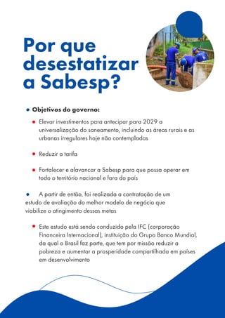 •Objetivos do governo:
▪ Elevar investimentos para antecipar para 2029 a
universalização do saneamento, incluindo as áreas rurais e as
urbanas irregulares hoje não contempladas
▪ Reduzir a tarifa
▪ Fortalecer e alavancar a Sabesp para que possa operar em
todo o território nacional e fora do país
A partir de então, foi realizada a contratação de um
estudo de avaliação do melhor modelo de negócio que
viabilize o atingimento dessas metas
▪ Este estudo está sendo conduzido pela IFC (corporação
Financeira Internacional), instituição do Grupo Banco Mundial,
da qual o Brasil faz parte, que tem por missão reduzir a
pobreza e aumentar a prosperidade compartilhada em países
em desenvolvimento
Por que
desestatizar
a Sabesp?
 