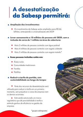 Essas pessoas incluídas estão em:
Ampliação dos investimentos:
◦ Os investimentos da Sabesp serão ampliados para R$ 66
bilhões, antecipando a universalização até 2029
Levar saneamento a 10 milhões de pessoas até 2029, com a
inclusão de cerca de 1 milhão na área de cobertura:
◦ Mais 3 milhões de pessoas contarão com água potável
◦ Mais 4 milhões de pessoas contarão com esgoto coletado
◦ Mais 5 milhões de pessoas contarão com esgoto tratado*
◦ Áreas rurais
◦ Comunidades tradicionais
◦ Favelas
◦ Palafitas
Reduzir a tarifa de partida, com
sustentabilidade ao longo do tempo:
Parte dos recursos da desestatização será
utilizada para reduzir a tarifa em um primeiro
momento, sem prejudicar o caixa da empresa nem
os demais acionistas
Está sendo estruturado um marco
regulatório que dê previsibilidade à tarifa e
estimule ganhos de eficiência na gestão da
empresa
A desestatização
da Sabesp permitirá:
*grupos sobrepostos
 