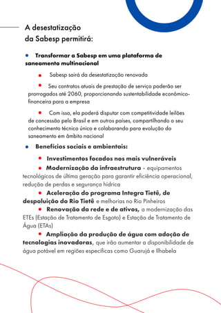 Benefícios sociais e ambientais:
Investimentos focados nos mais vulneráveis
Modernização da infraestrutura - equipamentos
tecnológicos de última geração para garantir eficiência operacional,
redução de perdas e segurança hídrica
Aceleração do programa Integra Tietê, de
despoluição do Rio Tietê e melhorias no Rio Pinheiros
Renovação da rede e de ativos, a modernização das
ETEs (Estação de Tratamento de Esgoto) e Estação de Tratamento de
Água (ETAs)
Ampliação da produção de água com adoção de
tecnologias inovadoras, que irão aumentar a disponibilidade de
água potável em regiões especificas como Guarujá e Ilhabela
A desestatização
da Sabesp permitirá:
Transformar a Sabesp em uma plataforma de
saneamento multinacional
Sabesp sairá da desestatização renovada
Seu contratos atuais de prestação de serviço poderão ser
prorrogados até 2060, proporcionando sustentabilidade econômico-
financeira para a empresa
Com isso, ela poderá disputar com competitividade leilões
de concessão pelo Brasil e em outros países, compartilhando o seu
conhecimento técnico único e colaborando para evolução do
saneamento em âmbito nacional
 
