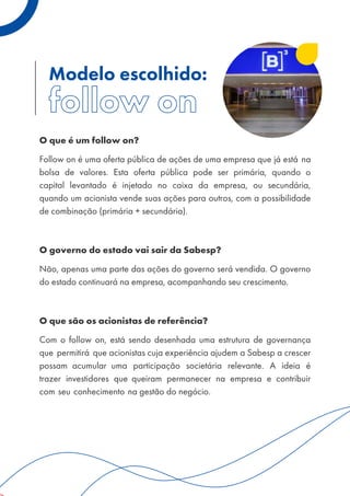 Modelo escolhido:
O que é um follow on?
Follow on é uma oferta pública de ações de uma empresa que já está na
bolsa de valores. Esta oferta pública pode ser primária, quando o
capital levantado é injetado no caixa da empresa, ou secundária,
quando um acionista vende suas ações para outros, com a possibilidade
de combinação (primária + secundária).
O governo do estado vai sair da Sabesp?
Não, apenas uma parte das ações do governo será vendida. O governo
do estado continuará na empresa, acompanhando seu crescimento.
O que são os acionistas de referência?
Com o follow on, está sendo desenhada uma estrutura de governança
que permitirá que acionistas cuja experiência ajudem a Sabesp a crescer
possam acumular uma participação societária relevante. A ideia é
trazer investidores que queiram permanecer na empresa e contribuir
com seu conhecimento na gestão do negócio.
 