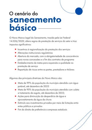 O Novo Marco Legal do Saneamento, trazido pela Lei Federal
14.026/2020, altera regras de prestação de serviços do setor e traz
impactos significativos:
◦ Incentivos à regionalização da prestação dos serviços
◦ Alterações institucionais regulatórias
◦ Abertura do mercado, com a obrigatoriedade de concorrência
para novas concessões e o fim dos contratos de programa
◦ Estabelecimento de metas para expansão e qualidade na
prestação de serviço
◦ Repartição de riscos entre as partes, prestadores e titulares
Algumas das principais diretrizes do Novo Marco são:
◦ Meta de 99% da população do município atendida com água
potável, até dezembro de 2033
◦ Meta de 90% da população do município atendida com coleta
e tratamento de esgoto, até dezembro de 2033;
◦ Ações para diminuição do desperdício de água e
aproveitamento da água da chuva
◦ Estímulo aos investimentos privados por meio de licitação entre
entes públicos e privados
◦ Fim do direito de preferência a empresas estaduais
saneamento
básico
O cenário do
 