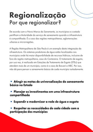 Regionalização
Por que regionalizar?
De acordo com o Novo Marco do Sanemento, os municípios e o estado
partilham a titularidade do serviço de saneamento quando a infraestrutura
é compartilhada. É o caso das regiões metropolitanas, aglomerações
urbanas e microrregiões.
A Região Metropolitana de São Paulo é um exemplo desta integração da
infraestrutura. Os sistemas produtores de água estão localizados nos
municípios onde há maior disponibilidade de recursos hídricos, inclusive de
fora da região metropolitana, caso do Cantareira. O tratamento de esgoto,
por sua vez, é realizado em Estações de Tratamento de Esgoto (ETEs) que
atendem mais de um município, como é o caso de Barueri e ABC. Por isso,
não dá para pensar o saneamento básico de cada município isoladamente.
• Atingir as metas de universalização do saneamento
básico no Estado
• Planejar os investimentos em uma infraestrutura
compartilhada
• Expandir e modernizar a rede de água e esgoto
• Respeitar as necessidades de cada cidade com a
participação dos municípios
 