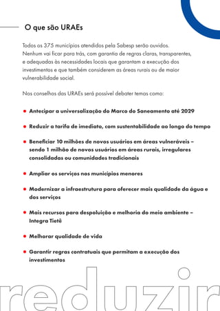 O que são URAEs
Antecipar a universalização do Marco do Saneamento até 2029
Reduzir a tarifa de imediato, com sustentabilidade ao longo do tempo
Beneﬁciar 10 milhões de novos usuários em áreas vulneráveis –
sendo 1 milhão de novos usuários em áreas rurais, irregulares
consolidadas ou comunidades tradicionais
Ampliar os serviços nos municípios menores
Modernizar a infraestrutura para oferecer mais qualidade da água e
dos serviços
Mais recursos para despoluição e melhoria do meio ambiente –
Integra Tietê
Melhorar qualidade de vida
Garantir regras contratuais que permitam a execução dos
investimentos
Todos os 375 municípios atendidos pela Sabesp serão ouvidos.
Nenhum vai ficar para trás, com garantia de regras claras, transparentes,
e adequadas às necessidades locais que garantam a execução dos
investimentos e que também considerem as áreas rurais ou de maior
vulnerabilidade social.
Nos conselhos das URAEs será possível debater temas como:
 
