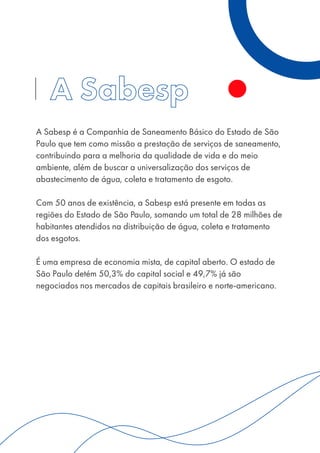 A Sabesp é a Companhia de Saneamento Básico do Estado de São
Paulo que tem como missão a prestação de serviços de saneamento,
contribuindo para a melhoria da qualidade de vida e do meio
ambiente, além de buscar a universalização dos serviços de
abastecimento de água, coleta e tratamento de esgoto.
Com 50 anos de existência, a Sabesp está presente em todas as
regiões do Estado de São Paulo, somando um total de 28 milhões de
habitantes atendidos na distribuição de água, coleta e tratamento
dos esgotos.
É uma empresa de economia mista, de capital aberto. O estado de
São Paulo detém 50,3% do capital social e 49,7% já são
negociados nos mercados de capitais brasileiro e norte-americano.
 